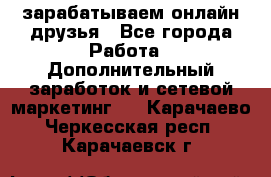 зарабатываем онлайн друзья - Все города Работа » Дополнительный заработок и сетевой маркетинг   . Карачаево-Черкесская респ.,Карачаевск г.